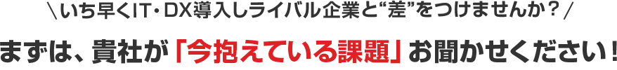 いち早くIT・DX導入しライバル企業と“差”をつけませんか？まずは貴社が「今抱えている課題」お聞かせください！