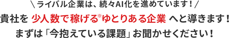 ライバル企業は、続々AI化を進めています！貴社を少人数で稼げるゆとりある企業へと導きます！まずは「今抱えている課題」お聞かせください！